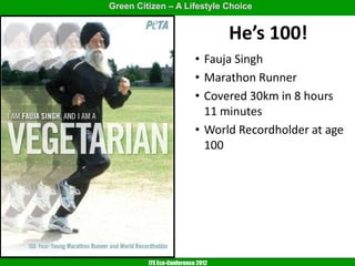 Green Citizen – A Lifestyle Choice


                                   He’s 100!
                           • Fauja Singh
                           • Marathon Runner
                           • Covered 30km in 8 hours
                             11 minutes
                           • World Recordholder at age
                             100




         ITE Eco-Conference 2012
 