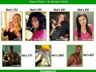 Green Citizen – A Lifestyle Choice


She’s 73!               She’s 70!                       She’s 65!                       She’s 53!




      Mimi Kirk              Annette Larkins                   Karyn Calabrese                    Tonya Zavasta




                  He’s 77!                           He’s 100!                                     He’s 62!


    Jim Morris                         Fauja Singh                               Storm Talifero


                                     ITE Eco-Conference 2012
 