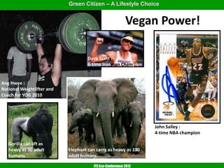 Green Citizen – A Lifestyle Choice


                                                           Vegan Power!

                                     Dave Scott :
                                     6-time Ironman Champion


Ang Hwee :
National Weightlifter and
Coach for YOG 2010




                                                                  John Salley :
                                                                  4-time NBA champion

   Gorilla can lift as
   heavy as 30 adult        Elephant can carry as heavy as 130
   humans.                  adult humans.

                                        ITE Eco-Conference 2012
 