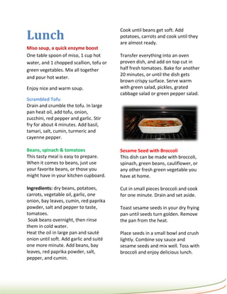 Lunch
                                         Cook until beans get soft. Add
                                         potatoes, carrots and cook until they
                                         are almost ready.
Miso soup, a quick enzyme boost
One table spoon of miso, 1 cup hot       Transfer everything into an oven
water, and 1 chopped scallion, tofu or   proven dish, and add on top cut in
green vegetables. Mix all together       half fresh tomatoes. Bake for another
                                         20 minutes, or until the dish gets
and pour hot water.
                                         brown crispy surface. Serve warm
Enjoy nice and warm soup.                with green salad, pickles, grated
                                         cabbage salad or green pepper salad.
Scrambled Tofu
Drain and crumble the tofu. In large
pan heat oil, add tofu, onion,
zucchini, red pepper and garlic. Stir
fry for about 4 minutes. Add basil,
tamari, salt, cumin, turmeric and
cayenne pepper.

Beans, spinach & tomatoes                Sesame Seed with Broccoli
This tasty meal is easy to prepare.      This dish can be made with broccoli,
When it comes to beans, just use         spinach, green beans, cauliflower, or
your favorite beans, or those you        any other fresh green vegetable you
might have in your kitchen cupboard.     have at home.

Ingredients: dry beans, potatoes,        Cut in small pieces broccoli and cook
carrots, vegetable oil, garlic, one      for one minute. Drain and set aside.
onion, bay leaves, cumin, red paprika
powder, salt and pepper to taste,        Toast sesame seeds in your dry frying
tomatoes.                                pan until seeds turn golden. Remove
 Soak beans overnight, then rinse        the pan from the heat.
them in cold water.
Heat the oil in large pan and sauté      Place seeds in a small bowl and crush
onion until soft. Add garlic and suité   lightly. Combine soy sauce and
one more minute. Add beans, bay          sesame seeds and mix well. Toss with
leaves, red paprika powder, salt,        broccoli and enjoy delicious lunch.
pepper, and cumin.
 