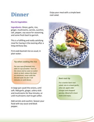 Dinner
                                             Enjoy your meal with a simple beet
                                             root salad.


Rice & Vegetables

Ingredients: Onion, garlic, rice,
ginger, mushrooms, carrots, zucchini,
salt, pepper, soy sauce for seasoning,
and some fresh basil to garnish.

This is a fulfilling and really satisfying
meal for having in the evening after a
long and busy day.

First cook basmati rice as usual, in
plain water.


   Tip when cooking the rice

   For one cup of basmati rice,
   add 1½ cup of water. Turn on
   the stove and as soon as water
   starts to boil, reduce the heat
   on minimum, cover with the
   lid and cook rice for 7-10                          Beet root tip
   minutes or until done).
                                                       For a tastier beet root
                                                       salad: mix in a bowl garlic,
In large pan sauté the onions, until                   olive oil, apple cider
soft. Add garlic, ginger, celery stick                 vinegar and chopped
and mushrooms for few minutes, or                      parsley. Blend all in beet
until mushrooms start to get softer.                   roots and enjoy.

Add carrots and zucchini. Season your
food with soy sauce and black
pepper.
 