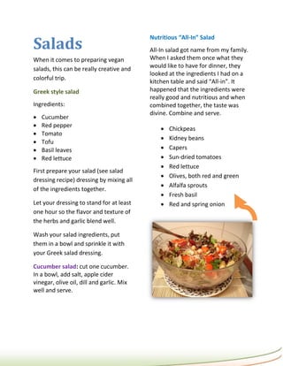 Salads
                                           Nutritious “All-In” Salad
                                           All-In salad got name from my family.
When it comes to preparing vegan           When I asked them once what they
salads, this can be really creative and    would like to have for dinner, they
                                           looked at the ingredients I had on a
colorful trip.
                                           kitchen table and said “All-in”. It
Greek style salad                          happened that the ingredients were
                                           really good and nutritious and when
Ingredients:                               combined together, the taste was
                                           divine. Combine and serve.
   Cucumber
   Red pepper
                                                  Chickpeas
   Tomato
                                                  Kidney beans
   Tofu
   Basil leaves                                  Capers
   Red lettuce                                   Sun-dried tomatoes
                                                  Red lettuce
First prepare your salad (see salad
                                                  Olives, both red and green
dressing recipe) dressing by mixing all
                                                  Alfalfa sprouts
of the ingredients together.
                                                  Fresh basil
Let your dressing to stand for at least           Red and spring onion
one hour so the flavor and texture of
the herbs and garlic blend well.

Wash your salad ingredients, put
them in a bowl and sprinkle it with
your Greek salad dressing.

Cucumber salad: cut one cucumber.
In a bowl, add salt, apple cider
vinegar, olive oil, dill and garlic. Mix
well and serve.
 