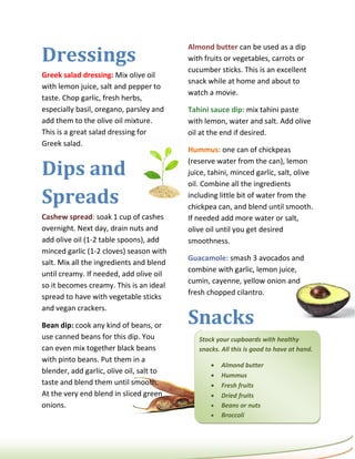 Dressings
                                          Almond butter can be used as a dip
                                          with fruits or vegetables, carrots or
                                          cucumber sticks. This is an excellent
Greek salad dressing: Mix olive oil
                                          snack while at home and about to
with lemon juice, salt and pepper to
                                          watch a movie.
taste. Chop garlic, fresh herbs,
especially basil, oregano, parsley and    Tahini sauce dip: mix tahini paste
add them to the olive oil mixture.        with lemon, water and salt. Add olive
This is a great salad dressing for        oil at the end if desired.
Greek salad.
                                          Hummus: one can of chickpeas

Dips and
                                          (reserve water from the can), lemon
                                          juice, tahini, minced garlic, salt, olive
                                          oil. Combine all the ingredients

Spreads                                   including little bit of water from the
                                          chickpea can, and blend until smooth.
Cashew spread: soak 1 cup of cashes       If needed add more water or salt,
overnight. Next day, drain nuts and       olive oil until you get desired
add olive oil (1-2 table spoons), add     smoothness.
minced garlic (1-2 cloves) season with
                                          Guacamole: smash 3 avocados and
salt. Mix all the ingredients and blend
                                          combine with garlic, lemon juice,
until creamy. If needed, add olive oil
                                          cumin, cayenne, yellow onion and
so it becomes creamy. This is an ideal
                                          fresh chopped cilantro.
spread to have with vegetable sticks


                                          Snacks
and vegan crackers.

Bean dip: cook any kind of beans, or
use canned beans for this dip. You           Stock your cupboards with healthy
can even mix together black beans            snacks. All this is good to have at hand.
with pinto beans. Put them in a
                                                    Almond butter
blender, add garlic, olive oil, salt to
                                                    Hummus
taste and blend them until smooth.                  Fresh fruits
At the very end blend in sliced green               Dried fruits
onions.                                             Beans or nuts
                                                    Broccoli
 