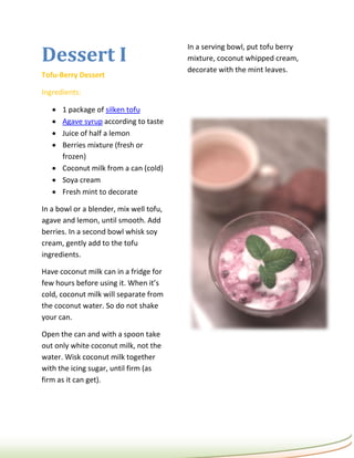 Dessert I
                                         In a serving bowl, put tofu berry
                                         mixture, coconut whipped cream,
                                         decorate with the mint leaves.
Tofu-Berry Dessert

Ingredients:

    1 package of silken tofu
    Agave syrup according to taste
    Juice of half a lemon
    Berries mixture (fresh or
     frozen)
    Coconut milk from a can (cold)
    Soya cream
    Fresh mint to decorate

In a bowl or a blender, mix well tofu,
agave and lemon, until smooth. Add
berries. In a second bowl whisk soy
cream, gently add to the tofu
ingredients.

Have coconut milk can in a fridge for
few hours before using it. When it’s
cold, coconut milk will separate from
the coconut water. So do not shake
your can.

Open the can and with a spoon take
out only white coconut milk, not the
water. Wisk coconut milk together
with the icing sugar, until firm (as
firm as it can get).
 