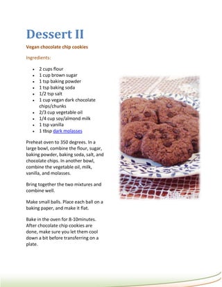 Dessert II
Vegan chocolate chip cookies

Ingredients:

      2 cups flour
      1 cup brown sugar
      1 tsp baking powder
      1 tsp baking soda
      1/2 tsp salt
      1 cup vegan dark chocolate
       chips/chunks
      2/3 cup vegetable oil
      1/4 cup soy/almond milk
      1 tsp vanilla
      1 tbsp dark molasses

Preheat oven to 350 degrees. In a
large bowl, combine the flour, sugar,
baking powder, baking soda, salt, and
chocolate chips. In another bowl,
combine the vegetable oil, milk,
vanilla, and molasses.

Bring together the two mixtures and
combine well.

Make small balls. Place each ball on a
baking paper, and make it flat.

Bake in the oven for 8-10minutes.
After chocolate chip cookies are
done, make sure you let them cool
down a bit before transferring on a
plate.
 