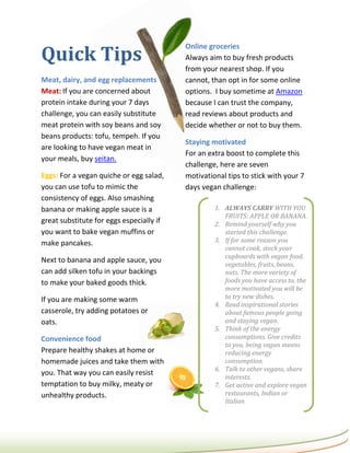 Quick Tips
                                          Online groceries
                                          Always aim to buy fresh products
                                          from your nearest shop. If you
Meat, dairy, and egg replacements         cannot, than opt in for some online
Meat: If you are concerned about          options. I buy sometime at Amazon
protein intake during your 7 days         because I can trust the company,
challenge, you can easily substitute      read reviews about products and
meat protein with soy beans and soy       decide whether or not to buy them.
beans products: tofu, tempeh. If you
                                          Staying motivated
are looking to have vegan meat in
                                          For an extra boost to complete this
your meals, buy seitan.
                                          challenge, here are seven
Eggs: For a vegan quiche or egg salad,    motivational tips to stick with your 7
you can use tofu to mimic the             days vegan challenge:
consistency of eggs. Also smashing
banana or making apple sauce is a                  1. ALWAYS CARRY WITH YOU
                                                      FRUITS: APPLE OR BANANA.
great substitute for eggs especially if            2. Remind yourself why you
you want to bake vegan muffins or                     started this challenge.
make pancakes.                                     3. If for some reason you
                                                      cannot cook, stock your
                                                      cupboards with vegan food,
Next to banana and apple sauce, you
                                                      vegetables, fruits, beans,
can add silken tofu in your backings                  nuts. The more variety of
to make your baked goods thick.                       foods you have access to, the
                                                      more motivated you will be
If you are making some warm                           to try new dishes.
                                                   4. Read inspirational stories
casserole, try adding potatoes or                     about famous people going
oats.                                                 and staying vegan.
                                                   5. Think of the energy
Convenience food                                      consumptions. Give credits
                                                      to you, being vegan means
Prepare healthy shakes at home or                     reducing energy
homemade juices and take them with                    consumption.
                                                   6. Talk to other vegans, share
you. That way you can easily resist
                                                      interests.
temptation to buy milky, meaty or                  7. Get active and explore vegan
unhealthy products.                                   restaurants, Indian or
                                                      Italian.
 
