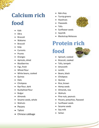 Calcium rich
                               Bok choy
                               Turnip greens
                               Hazelnuts
food                        
                            
                                Flaxseeds
                                Tofu
    Kale                      Sunflower seeds
    Okra                      Soymilk
    Broccoli                  Blackstrap Molasses
    Wakame
 
 
     Broccoli
     Kelp
                           Protein rich
 
 
     Currents
     Prunes
                           food
    Oranges                   Spinach, cooked
    Apricots, dried           Broccoli, cooked
    Blackberries              Tofu, tempeh
    Figs, fresh               Amaranth
    Wheat flour               Lentils
    White beans, cooked       Beans, black
    Quinoa                    Chickpeas
    Oats                      Quinoa
    Chickpeas                 Rice, brown
    Rye flour, dark           Hemp seeds
    Buckwheat flour           Almonds, raw
    Bulgur                    Walnuts
    Almonds                   Pine nuts, peanuts
    Sesame seeds, whole       Pecans, pistachios, flaxseed
    Walnuts                   Sunflower seeds
  Pecans                      Sesame seeds
  Tahini                      Soy milk
                               Seitan
  Chinese cabbage
 