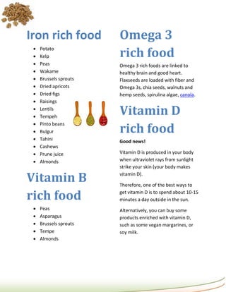 Iron rich food          Omega 3
                        rich food
    Potato
    Kelp
    Peas               Omega 3 rich foods are linked to
    Wakame             healthy brain and good heart.
    Brussels sprouts   Flaxseeds are loaded with fiber and
    Dried apricots     Omega 3s, chia seeds, walnuts and
    Dried figs         hemp seeds, spirulina algae, canola.
    Raisings
 
 
     Lentils
     Tempeh
                        Vitamin D
                        rich food
    Pinto beans
    Bulgur
    Tahini             Good news!
    Cashews
    Prune juice        Vitamin D is produced in your body
    Almonds            when ultraviolet rays from sunlight
                        strike your skin (your body makes

Vitamin B               vitamin D).

                        Therefore, one of the best ways to

rich food               get vitamin D is to spend about 10-15
                        minutes a day outside in the sun.
    Peas               Alternatively, you can buy some
    Asparagus          products enriched with vitamin D,
    Brussels sprouts   such as some vegan margarines, or
    Tempe              soy milk.
    Almonds
 