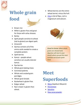 Whole grain
                                       Wheat berries are the entire
                                        wheat kernel, minus the hull.
                                       Chia is full of fiber, rich in

food                                    magnesium and calcium.



 Brown rice
 Millet is gluten-free and great
  for those with celiac disease.
 Barley
 Spelt people sensitive to wheat
  (not to gluten) can digest spelt.
 Amaranth
 Quinoa contains all of the
                                          Good to know: When whole
  amino acids needed to create a
                                          grains are chewed well,
  complete protein.
                                          digestion will start in your
 Spelt berries                           mouth where you get the most
 Kamut – people wheat                    nutrition out of your grain
  sensitive can usually tolerate          meal.
  kamut.
 Rye berries
 Whole grain baking mixes
 Cornmeal polenta
 Whole and cracked-grain
  porridges.
                                      Meet
 Whole-grain breads
 Buckwheat is gluten free
                                      Superfoods
 Bulgur wheat                           Maca (lepidium Meyenii)
 Rye is lower in gluten than            Persimmon
  wheat.                                 Spirulina
                                         Raw cacao powder
 