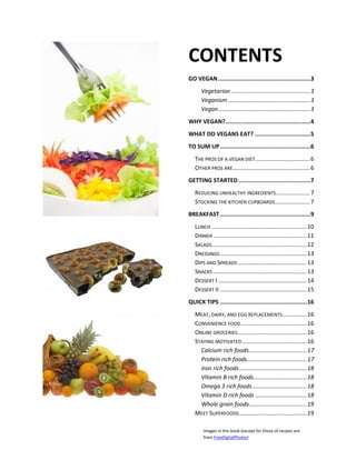 CONTENTS
GO VEGAN .....................................................3
      Vegetarian ................................................. 3
      Veganism ................................................... 3
      Vegan ......................................................... 3
WHY VEGAN?.................................................4
WHAT DO VEGANS EAT? ................................5
TO SUM UP ....................................................6
   THE PROS OF A VEGAN DIET .................................. 6
   OTHER PROS ARE ................................................ 6
GETTING STARTED .........................................7
   REDUCING UNHEALTHY INGREDIENTS ..................... 7
   STOCKING THE KITCHEN CUPBOARDS...................... 7
BREAKFAST ....................................................9
   LUNCH ........................................................... 10
   DINNER .......................................................... 11
   SALADS ........................................................... 12
   DRESSINGS ...................................................... 13
   DIPS AND SPREADS ........................................... 13
   SNACKS .......................................................... 13
   DESSERT I ....................................................... 14
   DESSERT II ...................................................... 15
QUICK TIPS .................................................. 16
   MEAT, DAIRY, AND EGG REPLACEMENTS ............... 16
   CONVENIENCE FOOD ......................................... 16
   ONLINE GROCERIES ........................................... 16
   STAYING MOTIVATED ........................................ 16
     Calcium rich foods.................................... 17
     Protein rich foods ..................................... 17
     Iron rich foods .......................................... 18
     Vitamin B rich foods ................................. 18
     Omega 3 rich foods .................................. 18
     Vitamin D rich foods ................................ 18
     Whole grain foods.................................... 19
   MEET SUPERFOODS .......................................... 19

       Images in this book (except for those of recipes are
       from FreeDigitalPhotos)
 