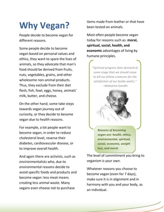 items made from leather or that have
Why Vegan?                                 been tested on animals.

People decide to become vegan for          Most often people become vegan
different reasons.                         today for reasons such as: moral,
                                           spiritual, social, health, and
Some people decide to become
                                           economic advantages of living by
vegan based on personal values and
                                           humane principles.
ethics, they want to spare the lives of
animals, so they advocate that man’s
                                              “Spiritual progress does demand at
food should be derived from fruits,
                                               some stage that we should cease
nuts, vegetables, grains, and other
                                               to kill our fellow creatures for the
wholesome non-animal products.                 satisfaction of our bodily wants.”
Thus, they exclude from their diet                      --Mahatma Gandhi
flesh, fish, fowl, eggs, honey, animals’
milk, butter, and cheese.

On the other hand, some take steps
towards vegan journey out of
curiosity, or they decide to become
vegan due to health reasons.

For example, a lot people want to
                                                  Reasons of becoming
become vegan, in order to reduce                  vegan are: health, ethics,
cholesterol level, reverse their                  environmental, spiritual,
diabetes, cardiovascular disease, or              social, economic, weight
to improve overall health.                        loss, and moral.

And again there are activists, such as     The level of commitment you bring to
environmentalists who, due to              veganism is your own.
environmental reasons decide to            Whatever reasons you choose to
avoid specific foods and products and      become vegan (even for 7 days),
become vegan: less meat means              make sure it is in alignment and in
creating less animal waste. Many           harmony with you and your body, as
vegans even choose not to purchase         an individual.
 