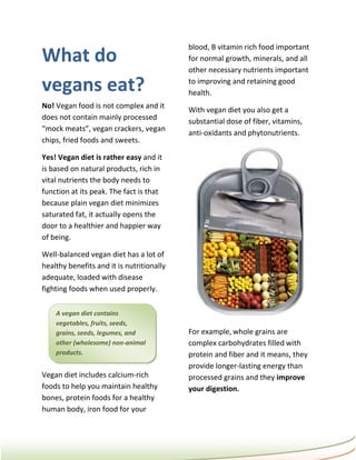 blood, B vitamin rich food important
What do                                    for normal growth, minerals, and all
                                           other necessary nutrients important

vegans eat?                                to improving and retaining good
                                           health.
No! Vegan food is not complex and it
                                           With vegan diet you also get a
does not contain mainly processed
                                           substantial dose of fiber, vitamins,
“mock meats”, vegan crackers, vegan
                                           anti-oxidants and phytonutrients.
chips, fried foods and sweets.

Yes! Vegan diet is rather easy and it
is based on natural products, rich in
vital nutrients the body needs to
function at its peak. The fact is that
because plain vegan diet minimizes
saturated fat, it actually opens the
door to a healthier and happier way
of being.

Well-balanced vegan diet has a lot of
healthy benefits and it is nutritionally
adequate, loaded with disease
fighting foods when used properly.

    A vegan diet contains
    vegetables, fruits, seeds,
    grains, seeds, legumes, and            For example, whole grains are
    other (wholesome) non-animal           complex carbohydrates filled with
    products.                              protein and fiber and it means, they
                                           provide longer-lasting energy than
Vegan diet includes calcium-rich           processed grains and they improve
foods to help you maintain healthy         your digestion.
bones, protein foods for a healthy
human body, iron food for your
 