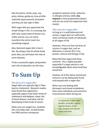 Also dry beans, lentils, peas, soy,         symptoms (women only), reduction
pinto, kidney, garbanzo, lima all offer     in allergies and less colds, less
relatively equal amounts of protein         expense in meal preparations (beans
                                            and rice are much less expensive than
and they are also high in fiber.
                                            meats).
With vegan diet you appreciate the
simple things in life. It is amazing, but   The cons of a vegan diet
                                            As long as it is well-balanced and
with only a plain bowl of brown rice,
                                            varied, a vegan diet can sufficiently
millet, quinoa, you can easily              meet nutritional needs of individuals
transform the entire meal into              at all stages of life.
something magical.
                                            However, there are few nutrients of
Also, balanced vegan diet is low in         concern in vegan diet, such as
fats. By eating a low fat whole foods       deficiency in vitamin B12, iron,
plant diet, you will lower the risks of     protein, calcium and Omega 3 Fats.
some diseases.
                                            Many feel that vegan lack these
To be a successful vegan, preparation       nutrients. This is highly possible
                                            especially if a vegan person is not
and a bit of education are the keys.
                                            knowledgeable about what food they
                                            should eat.

To Sum Up                                   Anyhow, all of the above mentioned
                                            concerns can be adequately found
                                            and enjoyed with a vegan diet.
The pros of a vegan diet
Vegan diets are typically high in fiber,    Other cons are dealing with
low/no cholesterol. Research studies        disrespect and closed mindedness
have found that vegetarians                 from some individuals and sometime
especially vegans have lower levels of      inconvenience when dining out.
cholesterol and diabetes, lower risk
of heart disease, and lower risk for
                                                  To experience 7 days vegan
developing certain kinds of cancer.
                                                  benefits, eat fruits, veggies,
                                                  legumes (beans, lentils,
Other pros are weight loss, healthier
                                                  tofu, tempeh) and skip the
skin, less body odor, no bad breath,
                                                  vegan junk food.
less PMS and less menopause
 