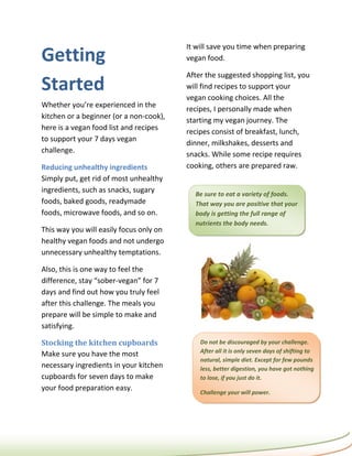 It will save you time when preparing
Getting                                  vegan food.

                                         After the suggested shopping list, you
Started                                  will find recipes to support your
                                         vegan cooking choices. All the
Whether you’re experienced in the
                                         recipes, I personally made when
kitchen or a beginner (or a non-cook),
                                         starting my vegan journey. The
here is a vegan food list and recipes
                                         recipes consist of breakfast, lunch,
to support your 7 days vegan
                                         dinner, milkshakes, desserts and
challenge.
                                         snacks. While some recipe requires
Reducing unhealthy ingredients           cooking, others are prepared raw.
Simply put, get rid of most unhealthy
ingredients, such as snacks, sugary        Be sure to eat a variety of foods.
foods, baked goods, readymade              That way you are positive that your
foods, microwave foods, and so on.         body is getting the full range of
                                           nutrients the body needs.
This way you will easily focus only on
healthy vegan foods and not undergo
unnecessary unhealthy temptations.

Also, this is one way to feel the
difference, stay “sober-vegan” for 7
days and find out how you truly feel
after this challenge. The meals you
prepare will be simple to make and
satisfying.

Stocking the kitchen cupboards               Do not be discouraged by your challenge.
                                             After all it is only seven days of shifting to
Make sure you have the most
                                             natural, simple diet. Except for few pounds
necessary ingredients in your kitchen        less, better digestion, you have got nothing
cupboards for seven days to make             to lose, if you just do it.
your food preparation easy.
                                             Challenge your will power.
 