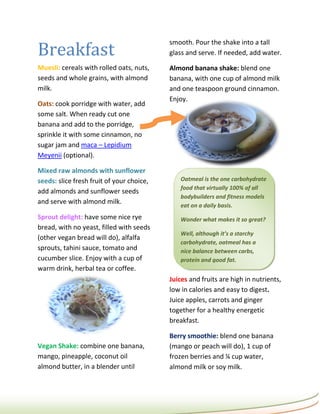 Breakfast
                                           smooth. Pour the shake into a tall
                                           glass and serve. If needed, add water.

Muesli: cereals with rolled oats, nuts,    Almond banana shake: blend one
seeds and whole grains, with almond        banana, with one cup of almond milk
milk.                                      and one teaspoon ground cinnamon.
                                           Enjoy.
Oats: cook porridge with water, add
some salt. When ready cut one
banana and add to the porridge,
sprinkle it with some cinnamon, no
sugar jam and maca – Lepidium
Meyenii (optional).

Mixed raw almonds with sunflower
seeds: slice fresh fruit of your choice,       Oatmeal is the one carbohydrate
                                               food that virtually 100% of all
add almonds and sunflower seeds
                                               bodybuilders and fitness models
and serve with almond milk.                    eat on a daily basis.
Sprout delight: have some nice rye             Wonder what makes it so great?
bread, with no yeast, filled with seeds
                                               Well, although it’s a starchy
(other vegan bread will do), alfalfa
                                               carbohydrate, oatmeal has a
sprouts, tahini sauce, tomato and              nice balance between carbs,
cucumber slice. Enjoy with a cup of            protein and good fat.
warm drink, herbal tea or coffee.
                                           Juices and fruits are high in nutrients,
                                           low in calories and easy to digest.
                                           Juice apples, carrots and ginger
                                           together for a healthy energetic
                                           breakfast.

                                           Berry smoothie: blend one banana
Vegan Shake: combine one banana,           (mango or peach will do), 1 cup of
mango, pineapple, coconut oil              frozen berries and ¼ cup water,
almond butter, in a blender until          almond milk or soy milk.
 