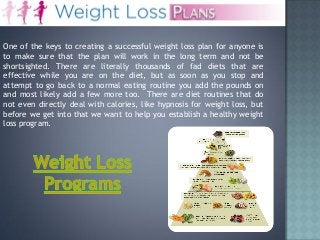 One of the keys to creating a successful weight loss plan for anyone is
to make sure that the plan will work in the long term and not be
shortsighted. There are literally thousands of fad diets that are
effective while you are on the diet, but as soon as you stop and
attempt to go back to a normal eating routine you add the pounds on
and most likely add a few more too. There are diet routines that do
not even directly deal with calories, like hypnosis for weight loss, but
before we get into that we want to help you establish a healthy weight
loss program.

 