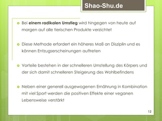  Bei einem radikalen Umstieg wird hingegen von heute auf
morgen auf alle tierischen Produkte verzichtet
 Diese Methode erfordert ein höheres Maß an Disziplin und es
können Entzugserscheinungen auftreten
 Vorteile bestehen in der schnelleren Umstellung des Körpers und
der sich damit schnelleren Steigerung des Wohlbefindens
 Neben einer generell ausgewogenen Ernährung in Kombination
mit viel Sport werden die positiven Effekte einer veganen
Lebensweise verstärkt
12
Shao-Shu.de
 