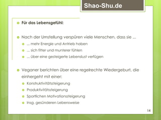  Für das Lebensgefühl:
 Nach der Umstellung verspüren viele Menschen, dass sie ...
 ... mehr Energie und Antrieb haben
 ... sich fitter und munterer fühlen
 ... über eine gesteigerte Lebenslust verfügen
 Veganer berichten über eine regelrechte Wiedergeburt, die
einhergeht mit einer:
 Konstruktivitätssteigerung
 Produktivitätssteigerung
 Sportlichen Motivationssteigerung
 Insg. gesünderen Lebensweise
14
Shao-Shu.de
 