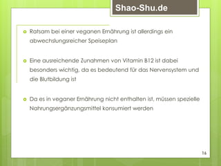  Ratsam bei einer veganen Ernährung ist allerdings ein
abwechslungsreicher Speiseplan
 Eine ausreichende Zunahmen von Vitamin B12 ist dabei
besonders wichtig, da es bedeutend für das Nervensystem und
die Blutbildung ist
 Da es in veganer Ernährung nicht enthalten ist, müssen spezielle
Nahrungsergänzungsmittel konsumiert werden
16
Shao-Shu.de
 