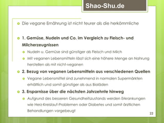  Die vegane Ernährung ist nicht teurer als die herkömmliche
 1. Gemüse, Nudeln und Co. im Vergleich zu Fleisch- und
Milcherzeugnissen
 Nudeln u. Gemüse sind günstiger als Fleisch und Milch
 Mit veganen Lebensmitteln lässt sich eine höhere Menge an Nahrung
herstellen als mit nicht-veganen
 2. Bezug von veganen Lebensmitteln aus verschiedenen Quellen
 Vegane Lebensmittel sind zunehmend in normalen Supermärkten
erhältlich und somit günstiger als aus Bioläden
 3. Ersparnisse über die nächsten Jahrzehnte hinweg
 Aufgrund des besseren Gesundheitszustands werden Erkrankungen
wie Herz-Kreislauf-Problemen oder Diabetes und somit ärztlichen
Behandlungen vorgebeugt
22
Shao-Shu.de
 