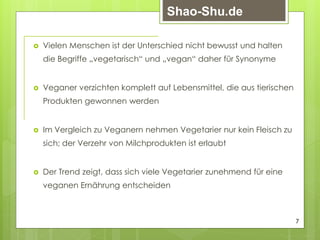  Vielen Menschen ist der Unterschied nicht bewusst und halten
die Begriffe „vegetarisch“ und „vegan“ daher für Synonyme
 Veganer verzichten komplett auf Lebensmittel, die aus tierischen
Produkten gewonnen werden
 Im Vergleich zu Veganern nehmen Vegetarier nur kein Fleisch zu
sich; der Verzehr von Milchprodukten ist erlaubt
 Der Trend zeigt, dass sich viele Vegetarier zunehmend für eine
veganen Ernährung entscheiden
7
Shao-Shu.de
 