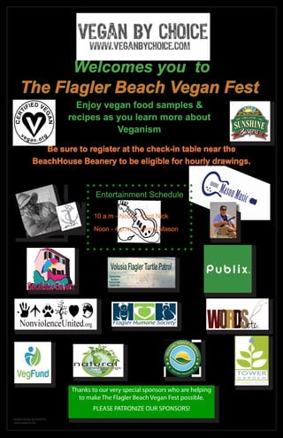 Welcomes you to
     The Flagler Beach Vegan Fest
                                  Enjoy vegan food samples &
                                recipes as you learn more about
                                           Veganism

                  Be sure to register at the check-in table near the
               BeachHouse Beanery to be eligible for hourly drawings.



                                            Entertainment Schedule

                                            10 a.m - Noon - Capt Nick
                                       k
                                 t. Nic
                              Cap
                                            Noon - 4 p.m. - Jimmy Mason




                                    Thanks to our very special sponsors who are helping
                                      to make The Flagler Beach Vegan Fest possible.
                                           PLEASE PATRONIZE OUR SPONSORS!
Graphic Design by Words Etc
www.wordsetc.info
 