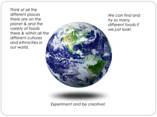 Think of all the
different places
there are on the
planet & and the
variety of foods
there & within all the
different cultures
and ethnicities in
our world.
We can find and
try so many
different foods if
we just look!
Experiment and be creative!
 
