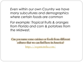 Even within our own Country we have
many subcultures and demographics
where certain foods are common
For example: Tropical fruits & oranges
from Florida and corn & potatoes from
the Midwest.
 