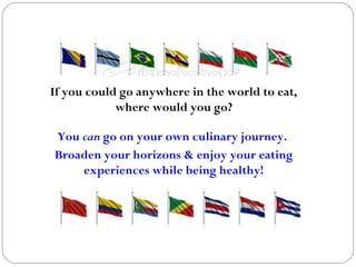 If you could go anywhere in the world to eat,
where would you go?
You can go on your own culinary journey.
Broaden your horizons & enjoy your eating
experiences while being healthy!
 