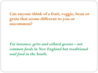 Can anyone think of a fruit, veggie, bean or
grain that seems different to you or
uncommon?
For instance, grits and collard greens – not
common foods in New England but traditional
soul food in the South.
 