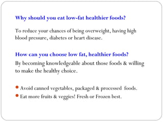 Why should you eat low-fat healthier foods?
To reduce your chances of being overweight, having high
blood pressure, diabetes or heart disease.
How can you choose low fat, healthier foods?
By becoming knowledgeable about those foods & willing
to make the healthy choice.
Avoid canned vegetables, packaged & processed foods.
Eat more fruits & veggies! Fresh or Frozen best.
 