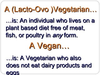 A (Lacto-Ovo )Vegetarian…A (Lacto-Ovo )Vegetarian…
……is: An individual who lives on ais: An individual who lives on a
plant based diet free of meat,plant based diet free of meat,
fish, or poultry infish, or poultry in anyany form.form.
A Vegan…A Vegan…
……is: A Vegetarian who alsois: A Vegetarian who also
does not eat dairy products anddoes not eat dairy products and
eggseggs
 