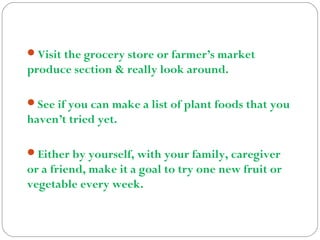 Visit the grocery store or farmer’s market
produce section & really look around.
See if you can make a list of plant foods that you
haven’t tried yet.
Either by yourself, with your family, caregiver
or a friend, make it a goal to try one new fruit or
vegetable every week.
 