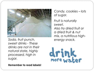 Sugar
Soda, fruit punch,
sweet drinks - These
drinks are not in their
natural state, highly
processed, high in
sugar.
Remember to read labels!
Candy, cookies – lots
of sugar.
Fruit is naturally
sweet.
Also try dried fruit or
a dried fruit & nut
mix, a nutritious high-
energy snack.
 