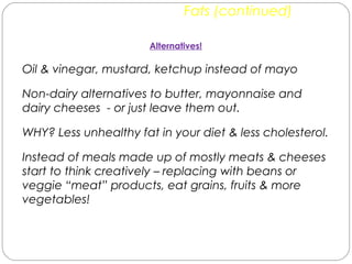 Fats (continued)
Alternatives!
Oil & vinegar, mustard, ketchup instead of mayo
Non-dairy alternatives to butter, mayonnaise and
dairy cheeses - or just leave them out.
WHY? Less unhealthy fat in your diet & less cholesterol.
Instead of meals made up of mostly meats & cheeses
start to think creatively – replacing with beans or
veggie “meat” products, eat grains, fruits & more
vegetables!
 