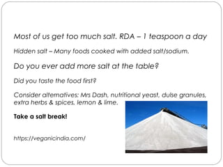 Salt
Most of us get too much salt. RDA – 1 teaspoon a day
Hidden salt – Many foods cooked with added salt/sodium.
Do you ever add more salt at the table?
Did you taste the food first?
Consider alternatives: Mrs Dash, nutritional yeast, dulse granules,
extra herbs & spices, lemon & lime.
Take a salt break!
https://veganicindia.com/
 