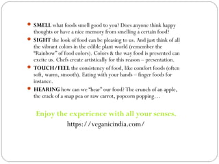  SMELL what foods smell good to you? Does anyone think happy
thoughts or have a nice memory from smelling a certain food?
 SIGHT the look of food can be pleasing to us. And just think of all
the vibrant colors in the edible plant world (remember the
“Rainbow” of food colors). Colors & the way food is presented can
excite us. Chefs create artistically for this reason – presentation.
 TOUCH/FEEL the consistency of food, like comfort foods (often
soft, warm, smooth). Eating with your hands – finger foods for
instance.
 HEARING how can we “hear” our food? The crunch of an apple,
the crack of a snap pea or raw carrot, popcorn popping…
Enjoy the experience with all your senses.
https://veganicindia.com/
 