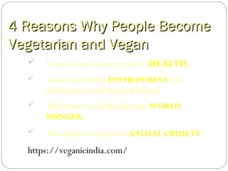 4 Reasons Why People Become4 Reasons Why People Become
Vegetarian and VeganVegetarian and Vegan
 Improve and maintain their HEALTH.
 Concern for the ENVIRONMENT, for
themselves and their children.
 The desire to help alleviate WORLD
HUNGER.
 The desire to prevent ANIMAL CRUELTY
https://veganicindia.com/
 