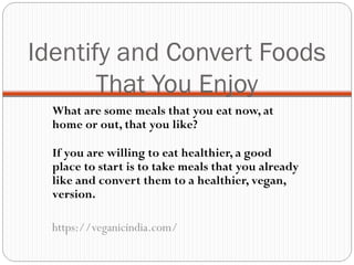 Identify and Convert Foods
That You Enjoy
What are some meals that you eat now, at
home or out, that you like?
If you are willing to eat healthier, a good
place to start is to take meals that you already
like and convert them to a healthier, vegan,
version.
https://veganicindia.com/
 