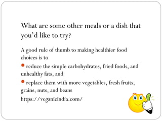 What are some other meals or a dish that
you’d like to try?
A good rule of thumb to making healthier food
choices is to
reduce the simple carbohydrates, fried foods, and
unhealthy fats, and
replace them with more vegetables, fresh fruits,
grains, nuts, and beans
https://veganicindia.com/
 