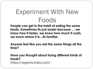 Experiment With New
Foods
People can get in the habit of eating the same
foods. Sometimes its just easier because … we
know how it tastes, we know how much it costs,
we know where it is…its familiar.
Anyone feel like you eat the same things all the
time?
Have you thought about trying different kinds of
foods?
https://veganicindia.com/
 