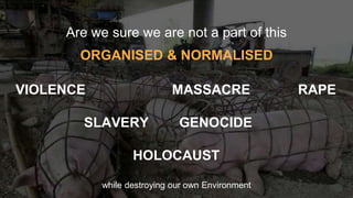 Are we sure we are not a part of this
ORGANISED & NORMALISED
VIOLENCE MASSACRE RAPE
SLAVERY GENOCIDE
HOLOCAUST
while destroying our own Environment
 