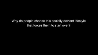 Why do people choose this socially deviant lifestyle
that forces them to start over?
 