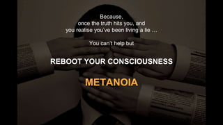Because,
once the truth hits you, and
you realise you’ve been living a lie …
You can’t help but
REBOOT YOUR CONSCIOUSNESS
METANOIA
 