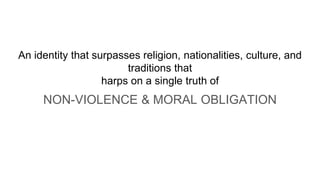 An identity that surpasses religion, nationalities, culture, and
traditions that
harps on a single truth of
NON-VIOLENCE & MORAL OBLIGATION
 