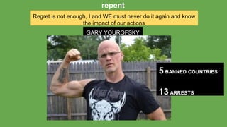 Regret is not enough, I and WE must never do it again and know
the impact of our actions
repent
GARY YOUROFSKY
5 BANNED COUNTRIES
13 ARRESTS
 
