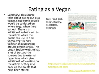 Eating as a Vegan
• Summary: This source
talks about eating out as a
vegan, since some people
would be confused on
where to go when they
eat out. There is an
additional website within
the article which the
public can use to find
vegan, veg-friendly,
vegetarian restaurants
around certain areas. The
Vegan Society website has
a lot of trustworthy
sources due to external
hyperlinks which give
additional information on
the article & They also
back up the points that
have been stated. http://www.happycow.net
https://www.vegansociety.com/resources/lifes
tyle/food-and-drink
Tags: Food, Diet,
Vegan, Healthy,
Vegetables,
Veganism
 