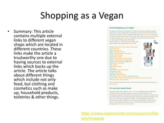 Shopping as a Vegan
• Summary: This article
contains multiple external
links to different vegan
shops which are located in
different countries. These
links make the article a
trustworthy one due to
having sources to external
links which backs up the
article. The article talks
about different things
which include not only
food, but clothing and
cosmetics such as make
up, household products,
toiletries & other things.
https://www.vegansociety.com/resources/lifes
tyle/shopping
 