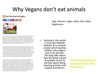 Why Vegans don’t eat animals
• Summary: this article
is from the Petakids
website, & it contains
a book which teaches
children why Vegans
don’t eat animals.
The blog talks about
how the book is good
& suitable to use to
tell kids about being
treating animals with
respect & kindness.
http://www.petakids.co
m/parents/thats-dont-
eat-animals/
Tags: Animals, Vegan, Meat, Pain, Book,
Vegetarians
 