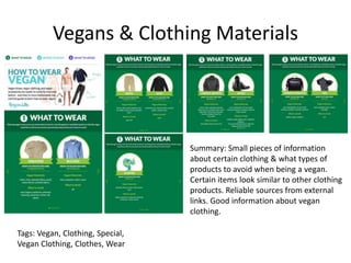 Vegans & Clothing Materials
Summary: Small pieces of information
about certain clothing & what types of
products to avoid when being a vegan.
Certain items look similar to other clothing
products. Reliable sources from external
links. Good information about vegan
clothing.
Tags: Vegan, Clothing, Special,
Vegan Clothing, Clothes, Wear
 